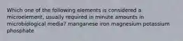 Which one of the following elements is considered a microelement, usually required in minute amounts in microbiological media? manganese iron magnesium potassium phosphate