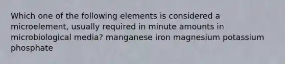 Which one of the following elements is considered a microelement, usually required in minute amounts in microbiological media? manganese iron magnesium potassium phosphate