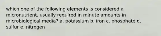 which one of the following elements is considered a micronutrient. usually required in minute amounts in microbiological media? a. potassium b. iron c. phosphate d. sulfur e. nitrogen