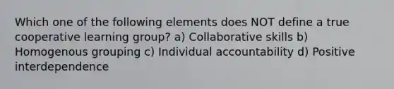 Which one of the following elements does NOT define a true cooperative learning group? a) Collaborative skills b) Homogenous grouping c) Individual accountability d) Positive interdependence