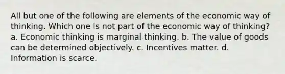 All but one of the following are elements of the economic way of thinking. Which one is not part of the economic way of thinking? a. Economic thinking is marginal thinking. b. The value of goods can be determined objectively. c. Incentives matter. d. Information is scarce.