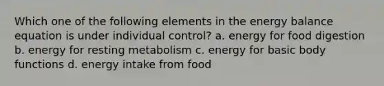 Which one of the following elements in the energy balance equation is under individual control? a. energy for food digestion b. energy for resting metabolism c. energy for basic body functions d. energy intake from food