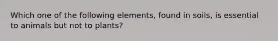 Which one of the following elements, found in soils, is essential to animals but not to plants?