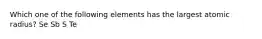 Which one of the following elements has the largest atomic radius? Se Sb S Te