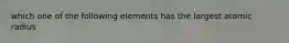 which one of the following elements has the largest atomic radius