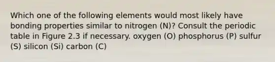 Which one of the following elements would most likely have bonding properties similar to nitrogen (N)? Consult the periodic table in Figure 2.3 if necessary. oxygen (O) phosphorus (P) sulfur (S) silicon (Si) carbon (C)