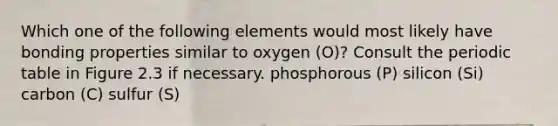 Which one of the following elements would most likely have bonding properties similar to oxygen (O)? Consult the periodic table in Figure 2.3 if necessary. phosphorous (P) silicon (Si) carbon (C) sulfur (S)