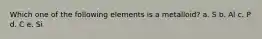 Which one of the following elements is a metalloid? a. S b. Al c. P d. C e. Si
