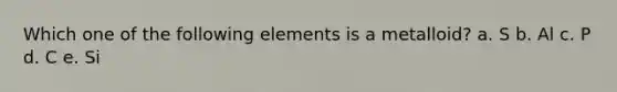 Which one of the following elements is a metalloid? a. S b. Al c. P d. C e. Si