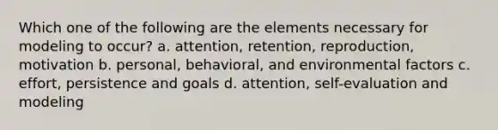 Which one of the following are the elements necessary for modeling to occur? a. attention, retention, reproduction, motivation b. personal, behavioral, and environmental factors c. effort, persistence and goals d. attention, self-evaluation and modeling