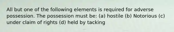 All but one of the following elements is required for adverse possession. The possession must be: (a) hostile (b) Notorious (c) under claim of rights (d) held by tacking