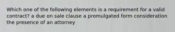 Which one of the following elements is a requirement for a valid contract? a due on sale clause a promulgated form consideration the presence of an attorney