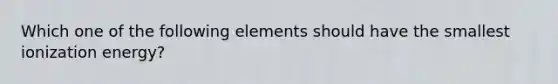 Which one of the following elements should have the smallest ionization energy?