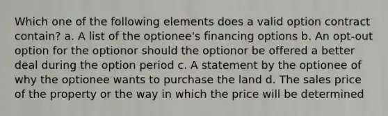 Which one of the following elements does a valid option contract contain? a. A list of the optionee's financing options b. An opt-out option for the optionor should the optionor be offered a better deal during the option period c. A statement by the optionee of why the optionee wants to purchase the land d. The sales price of the property or the way in which the price will be determined