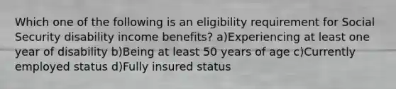 Which one of the following is an eligibility requirement for Social Security disability income benefits? a)Experiencing at least one year of disability b)Being at least 50 years of age c)Currently employed status d)Fully insured status