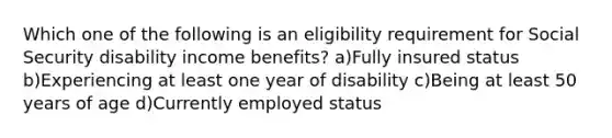 Which one of the following is an eligibility requirement for Social Security disability income benefits? a)Fully insured status b)Experiencing at least one year of disability c)Being at least 50 years of age d)Currently employed status