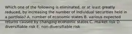 Which one of the following is eliminated, or at least greatly reduced, by increasing the number of individual securities held in a portfolio? A. number of economic states B. various expected returns caused by changing economic states C. market risk D. diversifiable risk E. non-diversifiable risk