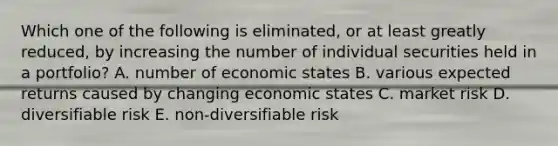 Which one of the following is eliminated, or at least greatly reduced, by increasing the number of individual securities held in a portfolio? A. number of economic states B. various expected returns caused by changing economic states C. market risk D. diversifiable risk E. non-diversifiable risk