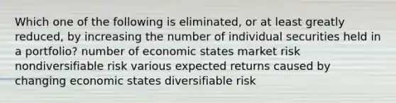 Which one of the following is eliminated, or at least greatly reduced, by increasing the number of individual securities held in a portfolio? number of economic states market risk nondiversifiable risk various expected returns caused by changing economic states diversifiable risk