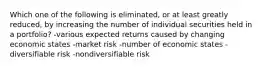 Which one of the following is eliminated, or at least greatly reduced, by increasing the number of individual securities held in a portfolio? -various expected returns caused by changing economic states -market risk -number of economic states -diversifiable risk -nondiversifiable risk