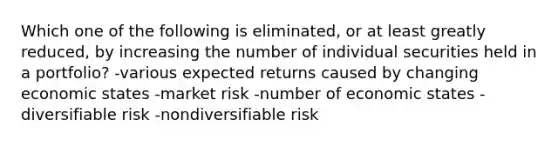 Which one of the following is eliminated, or at least greatly reduced, by increasing the number of individual securities held in a portfolio? -various expected returns caused by changing economic states -market risk -number of economic states -diversifiable risk -nondiversifiable risk