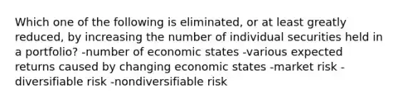 Which one of the following is eliminated, or at least greatly reduced, by increasing the number of individual securities held in a portfolio? -number of economic states -various expected returns caused by changing economic states -market risk -diversifiable risk -nondiversifiable risk