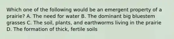 Which one of the following would be an emergent property of a prairie? A. The need for water B. The dominant big bluestem grasses C. The soil, plants, and earthworms living in the prairie D. The formation of thick, fertile soils