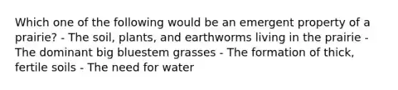 Which one of the following would be an emergent property of a prairie? - The soil, plants, and earthworms living in the prairie - The dominant big bluestem grasses - The formation of thick, fertile soils - The need for water