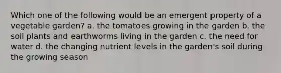 Which one of the following would be an emergent property of a vegetable garden? a. the tomatoes growing in the garden b. the soil plants and earthworms living in the garden c. the need for water d. the changing nutrient levels in the garden's soil during the growing season