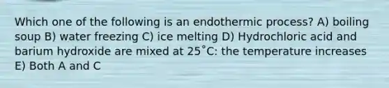 Which one of the following is an endothermic process? A) boiling soup B) water freezing C) ice melting D) Hydrochloric acid and barium hydroxide are mixed at 25˚C: the temperature increases E) Both A and C