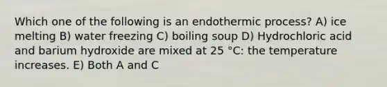 Which one of the following is an endothermic process? A) ice melting B) water freezing C) boiling soup D) Hydrochloric acid and barium hydroxide are mixed at 25 °C: the temperature increases. E) Both A and C