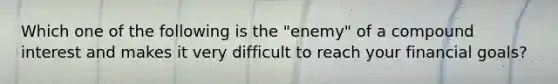 Which one of the following is the "enemy" of a compound interest and makes it very difficult to reach your financial goals?