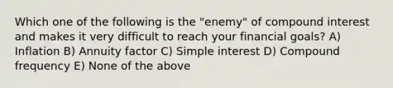 Which one of the following is the "enemy" of compound interest and makes it very difficult to reach your financial goals? A) Inflation B) Annuity factor C) Simple interest D) Compound frequency E) None of the above