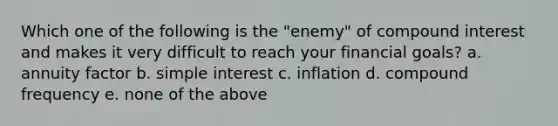 Which one of the following is the "enemy" of <a href='https://www.questionai.com/knowledge/k07TQ6sK1u-compound-interest' class='anchor-knowledge'>compound interest</a> and makes it very difficult to reach your financial goals? a. annuity factor b. <a href='https://www.questionai.com/knowledge/k33NHJ8P62-simple-interest' class='anchor-knowledge'>simple interest</a> c. inflation d. compound frequency e. none of the above