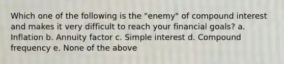 Which one of the following is the "enemy" of compound interest and makes it very difficult to reach your financial goals? a. Inflation b. Annuity factor c. Simple interest d. Compound frequency e. None of the above