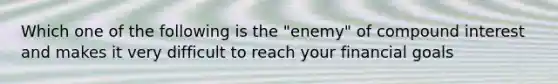 Which one of the following is the "enemy" of compound interest and makes it very difficult to reach your financial goals