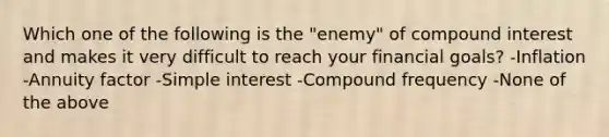 Which one of the following is the "enemy" of <a href='https://www.questionai.com/knowledge/k07TQ6sK1u-compound-interest' class='anchor-knowledge'>compound interest</a> and makes it very difficult to reach your financial goals? -Inflation -Annuity factor -<a href='https://www.questionai.com/knowledge/k33NHJ8P62-simple-interest' class='anchor-knowledge'>simple interest</a> -Compound frequency -None of the above