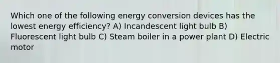 Which one of the following energy conversion devices has the lowest energy efficiency? A) Incandescent light bulb B) Fluorescent light bulb C) Steam boiler in a power plant D) Electric motor