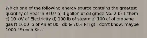 Which one of the following energy source contains the greatest quantity of Heat in BTU? a) 1 gallon of oil grade No. 2 b) 1 them c) 10 kW of Electricity d) 100 lb of steam e) 100 cf of propane gas f) 1000 lb of Air at 80F db & 70% RH g) I don't know, maybe 1000-"French Kiss"