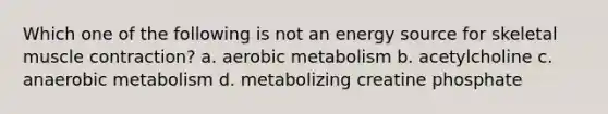 Which one of the following is not an energy source for skeletal <a href='https://www.questionai.com/knowledge/k0LBwLeEer-muscle-contraction' class='anchor-knowledge'>muscle contraction</a>? a. aerobic metabolism b. acetylcholine c. anaerobic metabolism d. metabolizing creatine phosphate