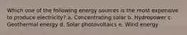 Which one of the following energy sources is the most expensive to produce electricity? a. Concentrating solar b. Hydropower c. Geothermal energy d. Solar photovoltaics e. Wind energy