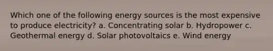 Which one of the following energy sources is the most expensive to produce electricity? a. Concentrating solar b. Hydropower c. Geothermal energy d. Solar photovoltaics e. Wind energy