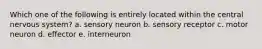 Which one of the following is entirely located within the central nervous system? a. sensory neuron b. sensory receptor c. motor neuron d. effector e. interneuron