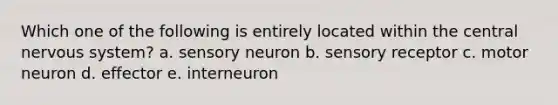 Which one of the following is entirely located within the central nervous system? a. sensory neuron b. sensory receptor c. motor neuron d. effector e. interneuron