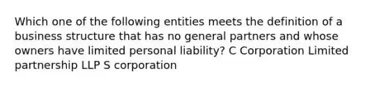 Which one of the following entities meets the definition of a business structure that has no general partners and whose owners have limited personal liability? C Corporation Limited partnership LLP S corporation