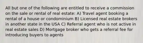 All but one of the following are entitled to receive a commission on the sale or rental of real estate: A) Travel agent booking a rental of a house or condominium B) Licensed real estate brokers in another state in the USA C) Referral agent who is not active in real estate sales D) Mortgage broker who gets a referral fee for introducing buyers to agents