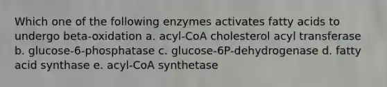 Which one of the following enzymes activates fatty acids to undergo beta-oxidation a. acyl-CoA cholesterol acyl transferase b. glucose-6-phosphatase c. glucose-6P-dehydrogenase d. fatty acid synthase e. acyl-CoA synthetase