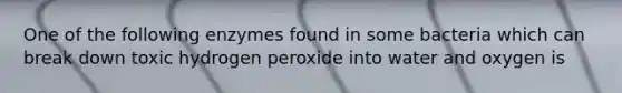 One of the following enzymes found in some bacteria which can break down toxic hydrogen peroxide into water and oxygen is