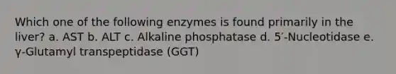 Which one of the following enzymes is found primarily in the liver? a. AST b. ALT c. Alkaline phosphatase d. 5′-Nucleotidase e. γ-Glutamyl transpeptidase (GGT)