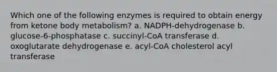 Which one of the following enzymes is required to obtain energy from ketone body metabolism? a. NADPH-dehydrogenase b. glucose-6-phosphatase c. succinyl-CoA transferase d. oxoglutarate dehydrogenase e. acyl-CoA cholesterol acyl transferase